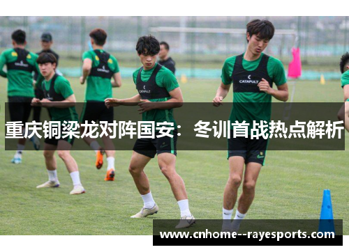重庆铜梁龙对阵国安：冬训首战热点解析
