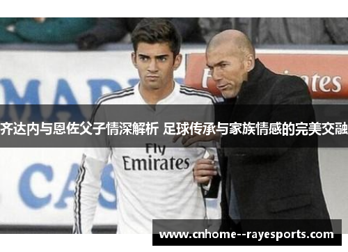 齐达内与恩佐父子情深解析 足球传承与家族情感的完美交融 齐达内与恩佐父子情深解析 足球传承与家族情感的完美交融