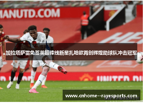 加拉塔萨雷免签英超锋线新星扎哈欲再创辉煌助球队冲击冠军