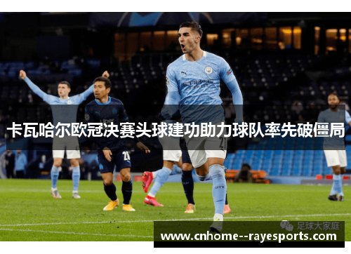 卡瓦哈尔欧冠决赛头球建功助力球队率先破僵局 卡瓦哈尔欧冠决赛头球建功助力球队率先破僵局