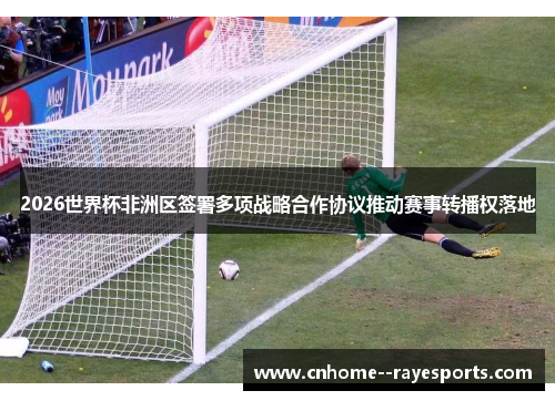 2026世界杯非洲区签署多项战略合作协议推动赛事转播权落地