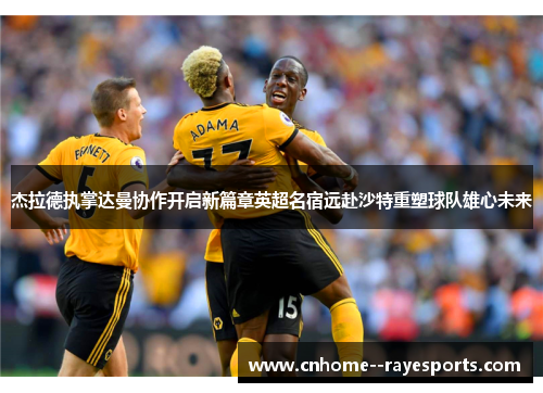 杰拉德执掌达曼协作开启新篇章英超名宿远赴沙特重塑球队雄心未来